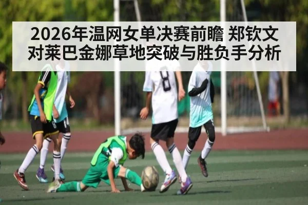 2026年温网女单决赛前瞻 郑钦文对莱巴金娜草地突破与胜负手分析