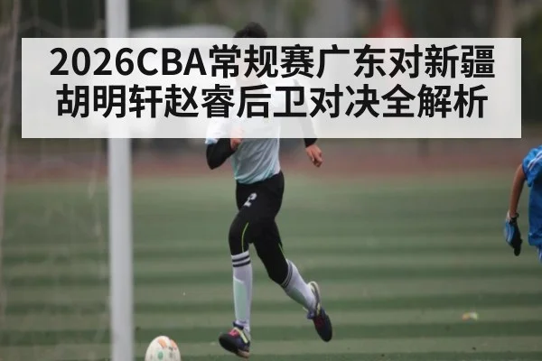 2026CBA常规赛广东对新疆胡明轩赵睿后卫对决全解析